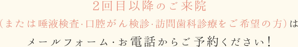 2回目以降のご来院（または唾液検査・口腔がん検診・訪問歯科診療をご希望の方）は、メールフォーム・お電話からご予約ください！