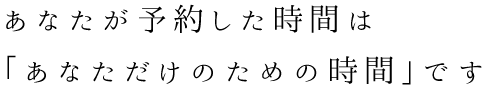 あなたが予約した時間は「あなただけのための時間」です