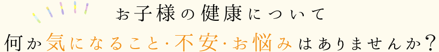 お子様の健康について何か気になること・不安・お悩みはありませんか？