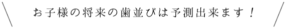 お子様の将来の歯並びは予測出来ます！