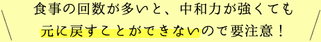 食事の回数が多いと、中和力が強くても元に戻すことができないので要注意！