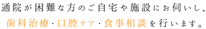 通院が困難な方のご自宅や施設にお伺いし、歯科治療・口腔ケア・食事相談 を行います。