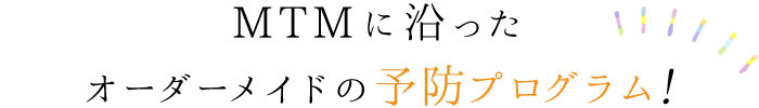 MTMに沿ったオーダーメイドの予防プログラム！