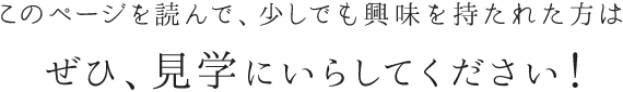 このページを読んで、少しでも興味を持たれた方はぜひ、見学にいらしてください！