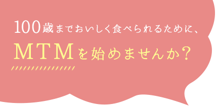 100歳までおいしく食べられるために、MTMを始めませんか？